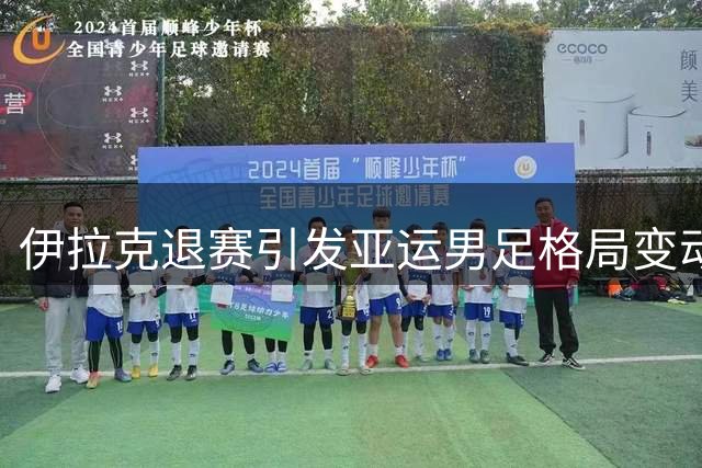 伊拉克退赛引发亚运男足格局变动，中国队锁定二号种子席位