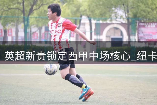 英超新贵锁定西甲中场核心 纽卡或重金求购苏契奇