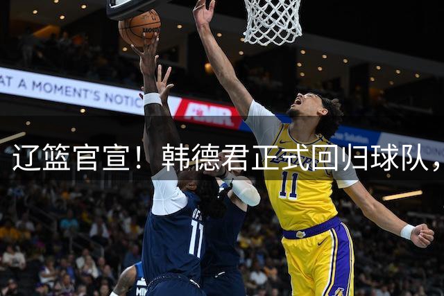 辽篮官宣！韩德君正式回归球队，职位出炉，球队又多一大保障
